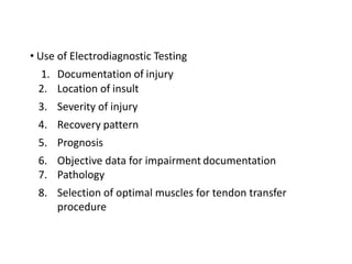 • Use of Electrodiagnostic Testing
1. Documentation of injury
2. Location of insult
3. Severity of injury
4. Recovery pattern
5. Prognosis
6. Objective data for impairment documentation
7. Pathology
8. Selection of optimal muscles for tendon transfer
procedure
 