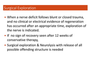  When a nerve deficit follows blunt or closed trauma,
and no clinical or electrical evidence of regeneration
has occurred after an appropriate time, exploration of
the nerve is indicated.
 If no sign of recovery seen after 12 weeks of
conservative therapy,
 Surgical exploration & Neurolysis with release of all
possible offending structure is needed
Surgical Exploration
 
