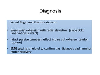 Diagnosis
• loss of finger and thumb extension
• Weak wrist extension with radial deviation (since ECRL
innervation is intact)
• Intact passive tenodesis effect (rules out extensor tendon
rupture)
• EMG testing is helpful to confirm the diagnosis and monitor
motor recovery
 