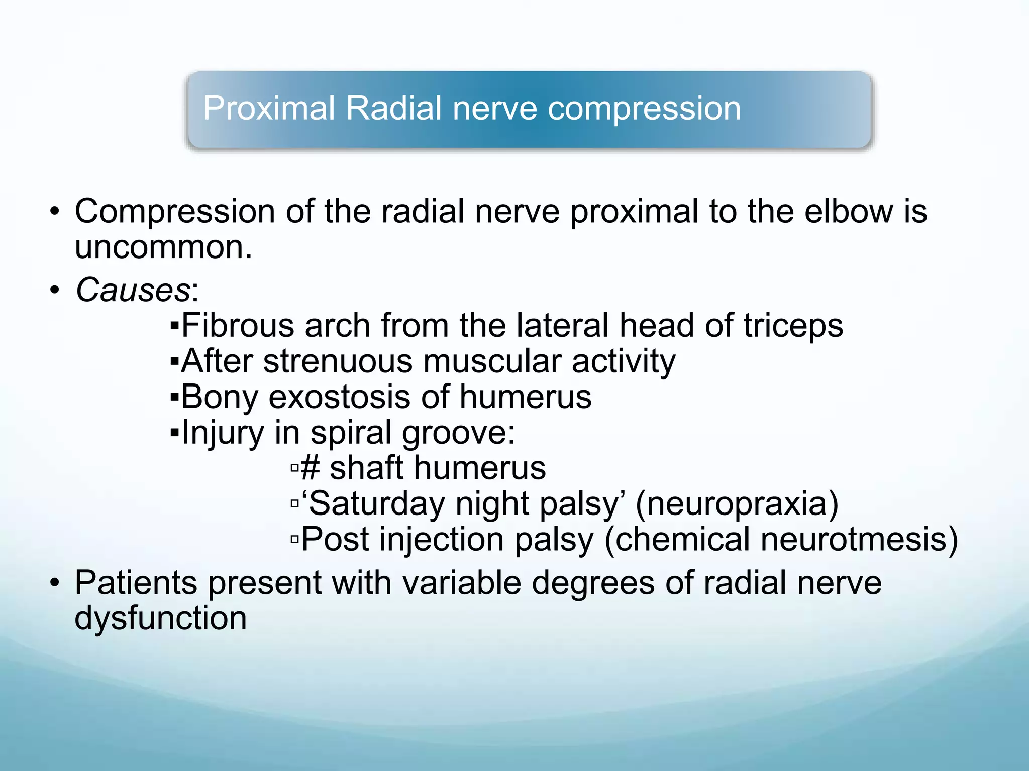 Proximal Radial nerve compression
• Compression of the radial nerve proximal to the elbow is
uncommon.
• Causes:
▪Fibrous arch from the lateral head of triceps
▪After strenuous muscular activity
▪Bony exostosis of humerus
▪Injury in spiral groove:
▫# shaft humerus
▫‘Saturday night palsy’ (neuropraxia)
▫Post injection palsy (chemical neurotmesis)
• Patients present with variable degrees of radial nerve
dysfunction
 