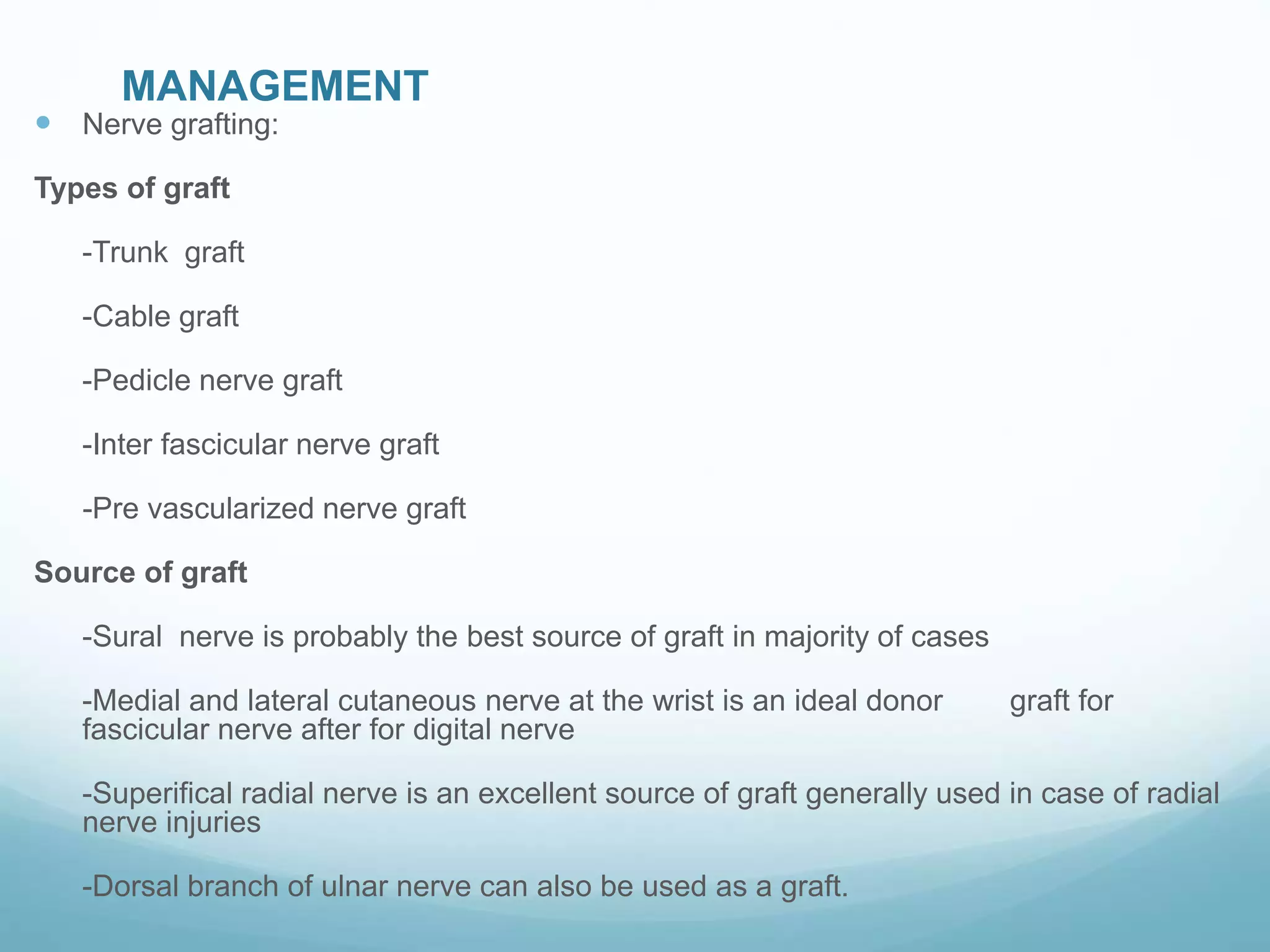 MANAGEMENT
 Nerve grafting:
Types of graft
-Trunk graft
-Cable graft
-Pedicle nerve graft
-Inter fascicular nerve graft
-Pre vascularized nerve graft
Source of graft
-Sural nerve is probably the best source of graft in majority of cases
-Medial and lateral cutaneous nerve at the wrist is an ideal donor graft for
fascicular nerve after for digital nerve
-Superifical radial nerve is an excellent source of graft generally used in case of radial
nerve injuries
-Dorsal branch of ulnar nerve can also be used as a graft.
 