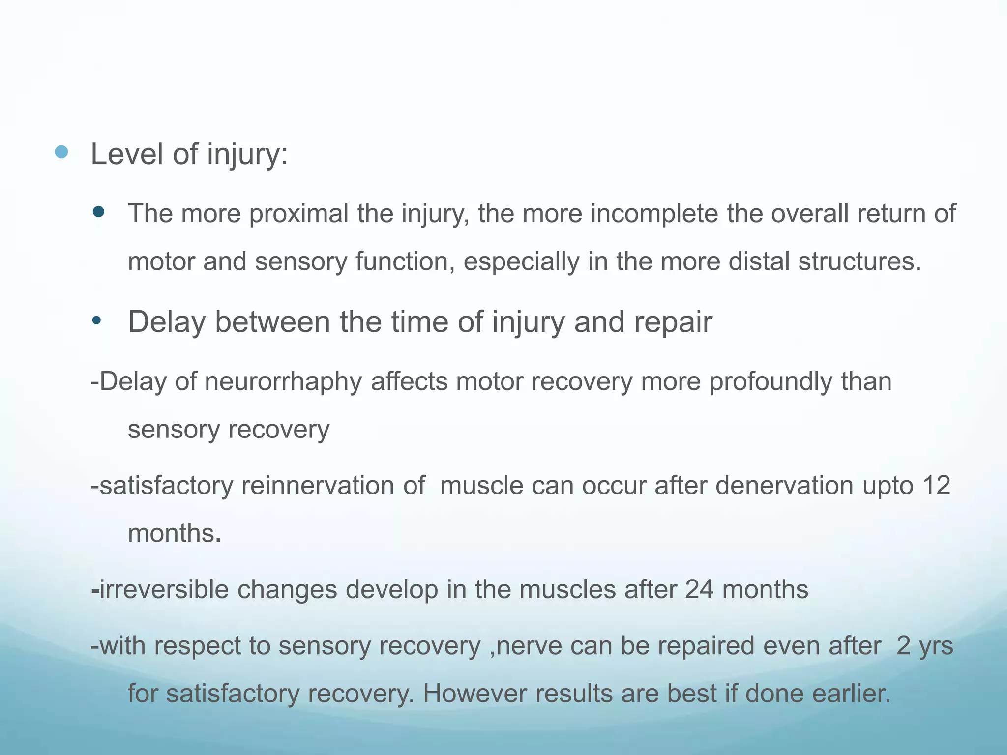  Level of injury:
 The more proximal the injury, the more incomplete the overall return of
motor and sensory function, especially in the more distal structures.
• Delay between the time of injury and repair
-Delay of neurorrhaphy affects motor recovery more profoundly than
sensory recovery
-satisfactory reinnervation of muscle can occur after denervation upto 12
months.
-irreversible changes develop in the muscles after 24 months
-with respect to sensory recovery ,nerve can be repaired even after 2 yrs
for satisfactory recovery. However results are best if done earlier.
 