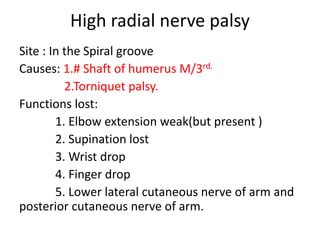 High radial nerve palsy
Site : In the Spiral groove
Causes: 1.# Shaft of humerus M/3rd.
2.Torniquet palsy.
Functions lost:
1. Elbow extension weak(but present )
2. Supination lost
3. Wrist drop
4. Finger drop
5. Lower lateral cutaneous nerve of arm and
posterior cutaneous nerve of arm.
 