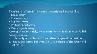 Examination of arterial pulse includes peripheral arteries like:
Radial artery
• Femoral artery
• Popliteal artery
• Posterior tibial artery
• Dorsalis pedis artery
Among these routinely, pulse examination is done over Radial
Artery, because:
1. It is easily accessible and located over exposed parts of body.
2. The radial artery lies over the hard surface of the lower end
of radius.
 