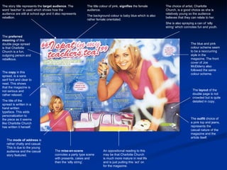 The story title represents the  target audience . The word ‘teacher’ is used which shows how the audience are still at school age and it also represents rebellion. The title colour of pink,  signifies  the female audience. The background colour is baby blue which is also rather female orientated. The choice of artist, Charlotte Church, is a good choice as she is relatively young so the audience believes that they can relate to her. She is also spraying a can of ‘silly string’ which connotes fun and youth. The blue and pink colour scheme seem to be a reoccurring style in the magazine. The front cover of Joe McElderry also followed the same colour scheme. The  preferred meaning  of this double page spread is that Charlotte Church is a fun, outgoing person and rebellious. The  copy  in this spread, is a sans serif font and clear to read. This shows that the magazine is not serious and rather relaxed. The title of the spread is written in a hand written typeface. This adds personalization to the piece as it seems like Charlotte Church has written it herself. The  mode of address  is rather chatty and casual. This is due to the young audience and the casual story featured. The  mise-en-scene  connotes a party type scene with presents, cakes and then the ‘silly string’. The  layout  of the double page is not crowded but is quite detailed in copy. The  outfit  choice of a pink top and jeans, represents the casual nature of the magazine and the article itself. An oppositional reading to this may be that Charlotte Church is much more mature in real life and is just putting this ‘act’ on for the magazine. 
