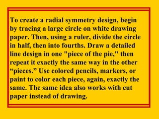 To create a radial symmetry design, begin  by tracing a large circle on white drawing paper. Then, using a ruler, divide the circle in half, then into fourths. Draw a detailed line design in one "piece of the pie," then repeat it exactly the same way in the other “pieces.” Use colored pencils, markers, or paint to color each piece, again, exactly the same. The same idea also works with cut paper instead of drawing. 