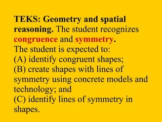 TEKS:   Geometry and spatial reasoning.  The student recognizes  congruence  and  symmetry .  The student is expected to: (A) identify congruent shapes; (B) create shapes with lines of symmetry using concrete models and technology; and (C) identify lines of symmetry in shapes.  