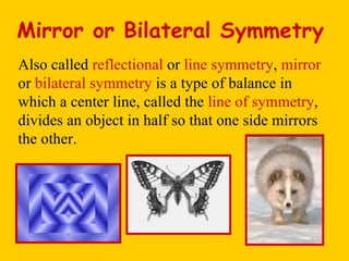Mirror or Bilateral Symmetry Also called  reflectional  or  line symmetry ,  mirror  or  bilateral symmetry  is a type of balance in which a center line, called the  line of symmetry , divides an object in half so that one side mirrors the other. 