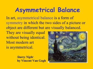 Asymmetrical Balance In art,  asymmetrical balance  is a form of  symmetry  in which the two sides of a picture or object are different but are visually balanced. They are visually equal  without being identical.  Most modern art  is asymmetrical. Starry Night  by Vincent Van Gogh 