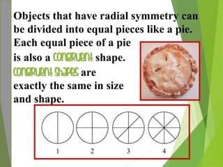 Objects that have radial symmetry can
be divided into equal pieces like a pie.
Each equal piece of a pie
is also a congruent shape.
Congruent shapes are
exactly the same in size
and shape.
 