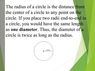 The radius of a circle is the distance from
the center of a circle to any point on the
circle. If you place two radii end-to-end in
a circle, you would have the same length
as one diameter. Thus, the diameter of a
circle is twice as long as the radius.
 