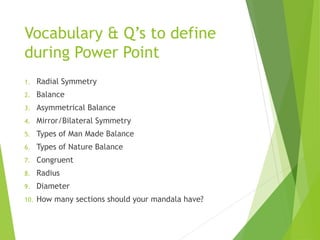 Vocabulary & Q’s to define
during Power Point
1. Radial Symmetry
2. Balance
3. Asymmetrical Balance
4. Mirror/Bilateral Symmetry
5. Types of Man Made Balance
6. Types of Nature Balance
7. Congruent
8. Radius
9. Diameter
10. How many sections should your mandala have?
 