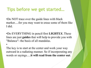 •Do NOT trace over the guide lines with black
marker.....for you may want to erase some of them like
I did.
•Do EVERYTHING in pencil first LIGHTLY. These
lines are just guides that will help to provide you with
"Balance"- the basis of all mandalas.
•
The key is to start at the center and work your way
outward in a radiating manner. So if incorporating any
words or sayings.....it will read from the center out.
Tips before we get started…
 