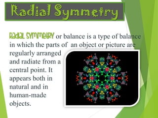 Radial Symmetry
Radial symmetry or balance is a type of balance
in which the parts of an object or picture are
regularly arranged
and radiate from a
central point. It
appears both in
natural and in
human-made
objects.
 