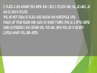 5. Place a dot where you think the 1 and 2 o'clock will be....as well as
the 10 and 11 o'clock.
You do NOT need to place dots below the horizontal line.
Match up your ruler with each of these marks, one at a time, being
sure to intersect the center dot. This will give you an 8 section
layout when you are done.
 