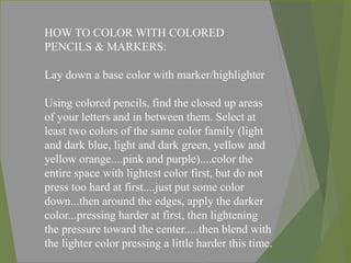 HOW TO COLOR WITH COLORED
PENCILS & MARKERS:
Lay down a base color with marker/highlighter
Using colored pencils, find the closed up areas
of your letters and in between them. Select at
least two colors of the same color family (light
and dark blue, light and dark green, yellow and
yellow orange....pink and purple)....color the
entire space with lightest color first, but do not
press too hard at first....just put some color
down...then around the edges, apply the darker
color...pressing harder at first, then lightening
the pressure toward the center.....then blend with
the lighter color pressing a little harder this time.
 