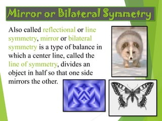 Mirror or Bilateral Symmetry
Also called reflectional or line
symmetry, mirror or bilateral
symmetry is a type of balance in
which a center line, called the
line of symmetry, divides an
object in half so that one side
mirrors the other.
 