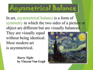 Asymmetrical Balance
In art, asymmetrical balance is a form of
symmetry in which the two sides of a picture or
object are different but are visually balanced.
They are visually equal
without being identical.
Most modern art
is asymmetrical.
Starry Night
by Vincent Van Gogh
 