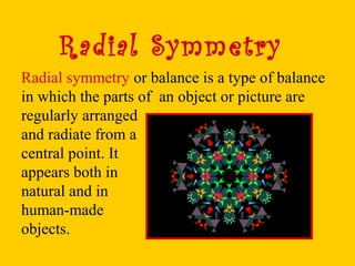 Radial Symmetry
Radial symmetry or balance is a type of balance
in which the parts of an object or picture are
regularly arranged
and radiate from a
central point. It
appears both in
natural and in
human-made
objects.
 