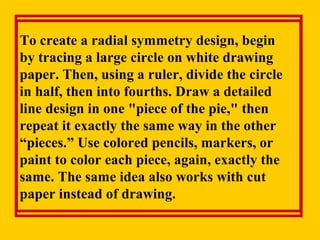 To create a radial symmetry design, begin
by tracing a large circle on white drawing
paper. Then, using a ruler, divide the circle
in half, then into fourths. Draw a detailed
line design in one "piece of the pie," then
repeat it exactly the same way in the other
“pieces.” Use colored pencils, markers, or
paint to color each piece, again, exactly the
same. The same idea also works with cut
paper instead of drawing.
 