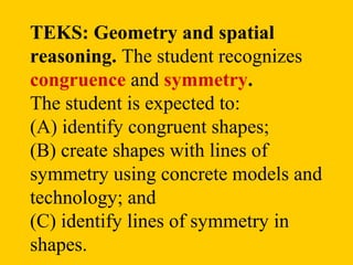 TEKS: Geometry and spatial
reasoning. The student recognizes
congruence and symmetry.
The student is expected to:
(A) identify congruent shapes;
(B) create shapes with lines of
symmetry using concrete models and
technology; and
(C) identify lines of symmetry in
shapes.
 
