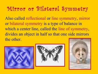 Mirror or Bilateral Symmetry
Also called reflectional or line symmetry, mirror
or bilateral symmetry is a type of balance in
which a center line, called the line of symmetry,
divides an object in half so that one side mirrors
the other.
 