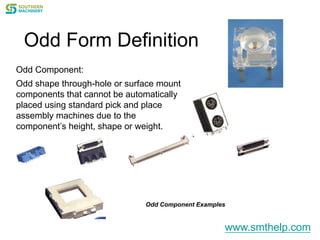 Odd Form Definition
Odd Component:
Odd shape through-hole or surface mount
components that cannot be automatically
placed using standard pick and place
assembly machines due to the
component’s height, shape or weight.
Odd Component Examples
www.smthelp.com
 