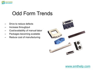 Odd Form Trends
– Drive to reduce defects
– Increase throughput
– Cost/availability of manual labor
– Packages becoming available
– Reduce cost of manufacturing
www.smthelp.com
 