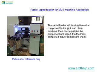 Radial taped feeder for SMT Machine Application
The radial feeder will feeding the radial
component to the pick and place
machine, then nozzle pick up the
component and insert it to the PCB,
completed mount component finally.
Pictures for reference only
www.smthelp.com
 