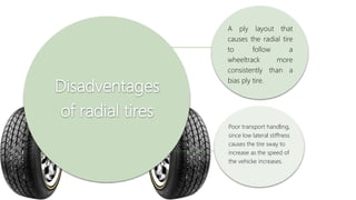Disadventages
of radial tires
A ply layout that
causes the radial tire
to follow a
wheeltrack more
consistently than a
bias ply tire.
Poor transport handling,
since low lateral stiffness
causes the tire sway to
increase as the speed of
the vehicke increases.
 