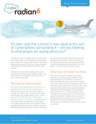 Travel, Tourism & Leisure
Perhaps you want to engage with the social web to
get a better grasp on what people are saying about
your competitors, measure the health of your brand,
understand the role of influencers or gain a greater
understanding of what people are saying in your
industry.
Whatever your reason for engaging with social
listening we’re here and we’re eager to help. The
conversations are happening; don’t you want to
know what’s being said?
The Power of Social Listening
The world is now spending 22% of all online time
engaging with social networks and blog sites.
And even if they’re away from their computer,
it’s likely that they’re still connected to the social
web through their mobile device; in fact, mobile
searches for hotels alone have increased by
3000% in the past three years. Customers are out
there discussing their experiences with brands,
travel plans and hotel stays, which means they’re
probably talking about you, too. Tapping into social
listening can help you not only uncover what they’re
saying, but also provide a deep dive look at their
age, gender and location. You’ll never again be
left wondering who your messages are touching
or who’s talking about their interactions with your
brand – if they’re saying it, you’ll be there.
Some Voices are Louder than Others
On the social web some voices carry further
than others, reaching a larger audience. Those
voices belong to your influencers. Cirque de
Soleil recognized the power of their taste making
consumers, and struck out to engage with them to
increase Cirque’s reach across the social web. They
dug into the discussions and created meaningful
relationships with the people who were talking
about them the most. These influencers were
rewarded for their loyalty and in turn continued to
spread the goodwill, creating a cycle of success.
By engaging with your influencers you’re opening
yourself up to the thought leaders not only
surrounding your organization, but also the industry
as a whole.
It’s been said that a brand is now equal to the sum
of conversations surrounding it – are you listening
to what people are saying about you?
www.radian6.com
1 888 6RADIAN (1 888 672-3426)			 	 	 Copyright © 2012 - Radian6
 