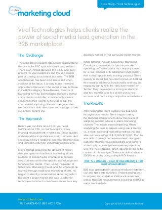 Case Study / Viral Technologies




Viral Technologies helps clients realize the
power of social media lead generation in the
B2B marketplace.
The Challenge                                            decision makers in this particular target market.


The adoption of social media across organizations        While filtering through Salesforce Marketing
that are in the B2C space is easy to understand.         Cloud data, he noticed a “decision maker”
There is an immediate need to be available and           speaking on Twitter about his company’s need
present for your customers and that is a crucial         for a new product with additional functionality
part of running a successful business. The B2B           that could replace their existing product. Steve
adoption rate has been a bit slower, but when            quickly realized that his client’s product fulfilled
you look at the issue, it is easy to see the many        this need in additional functionality and began
applications that exist in the social space for those    engaging lightly with the “decision maker” on
in the B2B category. Steve Reeves, Director of           Twitter. They developed a strong relationship
Marketing for Viral Technologies saw early on that       and two months later, his client won a new
social media could offer a number of business            account and from a key competitor nonetheless.
solutions to their clients in the B2B space. He
soon started exploring different lead generation         The Results
methods that could offer value and savings to their
customers’ bottom line.                                  After helping the client capture new business
                                                         through social media, Steve began running
The Approach                                             the financial calculations to show the power of
                                                         adopting social media as a viable marketing
Before you can think about ROI, you need                 channel. The results were compelling. When
to think about CTA, or cost to acquire, a key            analyzing the cost to acquire using social media
financial measurement in marketing. Steve quickly        vs. a more traditional marketing method; he was
understood the importance of cost to acquire, and        able to show savings of $12,000-$15,000. Then he
specifically how it relates to customer lifetime value   was able to project net new revenues, along with
and ultimately return on investment calculations.        customer lifetime value calculations and came to
                                                         a blended cost savings/new revenue projection
Steve started analyzing the amount of money              well into the six figures. When looking at ROI in the
that was spent on traditional marketing efforts          context of this example, Steve was able to show a
(outside of social media channels) to acquire            2500% return by using a simple ROI formula:
new business within the specific market segment           ROI % = (Return - Cost of investment) x 100
for one of his clients. Then, using the power of                     Cost of investment
Salesforce Marketing Cloud, and the concepts he
learned through traditional marketing efforts, he        B2B lead generation in a social media environment
began to identify conversations occurring within         can and has been achieved. Understanding cost
the client’s target market and also used other           to acquire, and customer lifetime value are two
techniques to listen in on conversations from key        critical financial measurements in putting an ROI to
                                                         social media efforts.




www.radian6.com
1 888 6RADIAN (1 888 672 3426)                                             Copyright © 2012 Salesforce Radian6
 