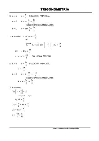 TRIGONOMETRÍA
CUESTIONARIO DESARROLLADO
Si n = o x =
3
π
SOLUCION PRINCIPAL
n = 1 x = π -
3
π
=
3
2π
SOLUCIONES PARTICULARES
n = 2 x = 2π+
3
π
=
3
7π
2. Resolver: Cos 2x = -
2
2
θG θP = arc Cos








−
2
3
→ θP =
4
3π
2x = 2nπ ±
4
3π
x = nπ ±
8
3π
SOLUCION GENERAL
Si n = 0 x =
8
3π
SOLUCION PRINCIPAL
x = -
8
3π
n = 1 x =
8
3π
+
π =
8
11π
SOLUCIONES PARTICULARES
x =
8
3π
−
π =
8
5π
3. Resolver:
Tg 3
4
x
3 =





 π
+
θG θP =
3
π
3x +
4
π
= nπ +
3
π
3x = nπ +
12
π
x =
36
3
n π
+
π
 