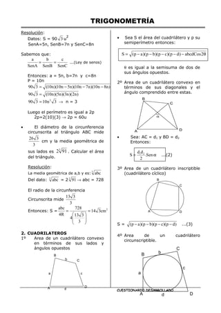 TRIGONOMETRÍA
CUESTIONARIO DESARROLLADO
Resolución:
Datos: S = 90 3 u
2
SenA=5n, SenB=7n y SenC=8n
Sabemos que:
SenC
c
SenB
b
SenA
a
=
= ...(Ley de senos)
Entonces: a = 5n, b=7n y c=8n
P = 10n
)
n
8
n
10
)(
n
7
n
10
)(
n
5
n
10
)(
n
10
(
3
90 −
−
−
=
)
n
2
)(
n
3
)(
n
5
)(
n
10
(
3
90 =
3
n
10
3
90 2
= → n = 3
Luego el perímetro es igual a 2p
2p=2(10)(3) → 2p = 60u
• El diámetro de la circunferencia
circunscrita al triángulo ABC mide
3
3
26
cm y la media geométrica de
sus lados es
3
91
2 . Calcular el área
del triángulo.
Resolución:
La media geométrica de a,b y es: 3
abc
Del dato: 3
abc = 2 3
91 → abc = 728
El radio de la circunferencia
Circunscrita mide
3
3
13
Entonces: S = 2
cm
3
14
3
3
13
4
728
R
4
abc
=








=
2. CUADRILATEROS
1º Area de un cuadrilátero convexo
en términos de sus lados y
ángulos opuestos
• Sea S el área del cuadrilátero y p su
semiperímetro entonces:
θ es igual a la semisuma de dos de
sus ángulos opuestos.
2º Area de un cuadrilátero convexo en
términos de sus diagonales y el
ángulo comprendido entre estas.
• Sea: AC = d1 y BD = d2
Entonces:
α
= Sen
.
2
d
d
S 2
1
...(2)
3º Area de un cuadrilátero inscriptible
(cuadrilátero cíclico)
S = )
d
p
)(
c
p
)(
b
p
)(
a
p
( −
−
−
− ...(3)
4º Area de un cuadrilátero
circunscriptible.
B
C
D
A
a
b
c
d
B
C
D
A
α
B
C
D
A
B
C
D
A
b
a
c
d
θ
−
−
−
−
−
= 2
abcdCos
)
d
p
)(
c
p
)(
b
p
)(
a
p
(
S
 