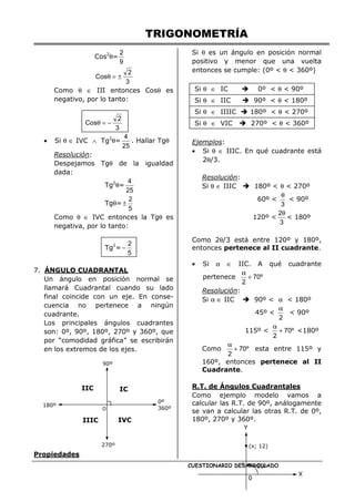 TRIGONOMETRÍA
CUESTIONARIO DESARROLLADO
Cos2
θ=
9
2
3
2
Cos ±
=
θ
Como θ ∈ III entonces Cosθ es
negativo, por lo tanto:
3
2
Cos −
=
θ
• Si θ ∈ IVC ∧ Tg2
θ=
25
4
. Hallar Tgθ
Resolución:
Despejamos Tgθ de la igualdad
dada:
Tg2
θ=
25
4
Tgθ=
5
2
±
Como θ ∈ IVC entonces la Tgθ es
negativa, por lo tanto:
Tg2
=
5
2
−
7. ÁNGULO CUADRANTAL
Un ángulo en posición normal se
llamará Cuadrantal cuando su lado
final coincide con un eje. En conse-
cuencia no pertenece a ningún
cuadrante.
Los principales ángulos cuadrantes
son: 0º, 90º, 180º, 270º y 360º, que
por “comodidad gráfica” se escribirán
en los extremos de los ejes.
Propiedades
Si θ es un ángulo en posición normal
positivo y menor que una vuelta
entonces se cumple: (0º < θ < 360º)
Si θ ∈ IC 0º < θ < 90º
Si θ ∈ IIC 90º < θ < 180º
Si θ ∈ IIIIC 180º < θ < 270º
Si θ ∈ VIC 270º < θ < 360º
Ejemplos:
• Si θ ∈ IIIC. En qué cuadrante está
2θ/3.
Resolución:
Si θ ∈ IIIC 180º < θ < 270º
60º <
3
θ
< 90º
120º <
3
2θ
< 180º
Como 2θ/3 está entre 120º y 180º,
entonces pertenece al II cuadrante.
• Si α ∈ IIC. A qué cuadrante
pertenece º
70
2
+
α
Resolución:
Si α ∈ IIC 90º < α < 180º
45º <
2
α
< 90º
115º < º
70
2
+
α
<180º
Como º
70
2
+
α
esta entre 115º y
160º, entonces pertenece al II
Cuadrante.
R.T. de Ángulos Cuadrantales
Como ejemplo modelo vamos a
calcular las R.T. de 90º, análogamente
se van a calcular las otras R.T. de 0º,
180º, 270º y 360º.
0º
360º
IIIC
180º
90º
270º
IIC IC
IVC
0
X
Y
(x; 12)
90º
r
 