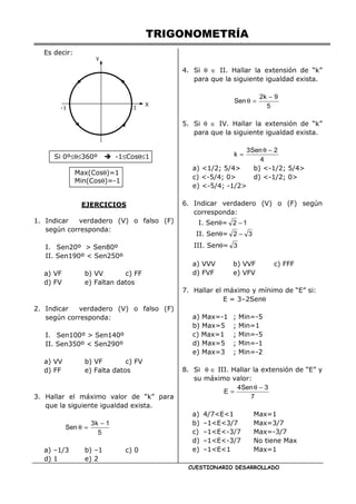 TRIGONOMETRÍA
CUESTIONARIO DESARROLLADO
Es decir:
Si 0º≤θ≤360º -1≤Cosθ≤1
Max(Cosθ)=1
Min(Cosθ)=-1
EJERCICIOS
1. Indicar verdadero (V) o falso (F)
según corresponda:
I. Sen20º > Sen80º
II. Sen190º < Sen250º
a) VF b) VV c) FF
d) FV e) Faltan datos
2. Indicar verdadero (V) o falso (F)
según corresponda:
I. Sen100º > Sen140º
II. Sen350º < Sen290º
a) VV b) VF c) FV
d) FF e) Falta datos
3. Hallar el máximo valor de “k” para
que la siguiente igualdad exista.
5
1
k
3
Sen
−
=
θ
a) –1/3 b) –1 c) 0
d) 1 e) 2
4. Si θ ∈ II. Hallar la extensión de “k”
para que la siguiente igualdad exista.
5
9
k
2
Sen
−
=
θ
5. Si θ ∈ IV. Hallar la extensión de “k”
para que la siguiente igualdad exista.
4
2
Sen
3
k
−
θ
=
a) <1/2; 5/4> b) <-1/2; 5/4>
c) <-5/4; 0> d) <-1/2; 0>
e) <-5/4; -1/2>
6. Indicar verdadero (V) o (F) según
corresponda:
I. Senθ= 1
2 −
II. Senθ= 3
2 −
III. Senθ= 3
a) VVV b) VVF c) FFF
d) FVF e) VFV
7. Hallar el máximo y mínimo de “E” si:
E = 3–2Senθ
a) Max=-1 ; Min=-5
b) Max=5 ; Min=1
c) Max=1 ; Min=-5
d) Max=5 ; Min=-1
e) Max=3 ; Min=-2
8. Si θ ∈ III. Hallar la extensión de “E” y
su máximo valor:
7
3
Sen
4
E
−
θ
=
a) 4/7<E<1 Max=1
b) –1<E<3/7 Max=3/7
c) –1<E<-3/7 Max=-3/7
d) –1<E<-3/7 No tiene Max
e) –1<E<1 Max=1
Y
X
1
-1
 