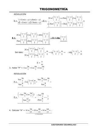 TRIGONOMETRÍA
CUESTIONARIO DESARROLLADO
RESOLUCIÓN
E =
[ ] )
y
x
(
Sen
)
y
x
(
Cos
1
a
)
y
x
(
aSen
)
y
x
(
Cos
1
−
+
−
−
−
+
−
+
→E =





 −





 −
+











 −





 −





 −
+





 −
2
y
x
Cos
.
2
y
x
Sen
2
2
y
x
Sen
2
a
2
y
x
Cos
2
y
x
Sen
2
.
a
2
y
x
Cos
2
2
2
=
E =











 −
+





 −





 −











 −
+





 −





 −
2
y
x
Cos
2
y
x
aSen
2
y
x
Sen
2
2
y
x
aSen
2
y
x
Cos
2
y
x
Cos
2
→ E = ctg 




 −
2
y
x
Del dato: →
=





 −
→
=





 −





 +





 −





 +
n
m
2
y
x
tg
n
m
2
y
x
Cos
2
y
x
Cos
2
2
y
x
Sen
2
y
x
Cos
2
∴ctg
m
n
2
y
x
=





 −
E =
m
n
3. Hallar “P” =
7
6
Cos
7
4
Cos
7
2
Cos
π
+
π
+
π
RESOLUCIÓN
P = =
π
π
π
=
π





 +
π
π
7
Sen
7
4
Cos
.
7
3
Sen
7
2
6
2
Cos
.
7
Sen
7
3
Sen
P =
2
1
7
Sen
2
7
6
Sen
2
.
7
Sen
2
.
7
3
Cos
.
7
3
Sen
−
=
π
π
−
=





 π





 π
π
−
4. Calcular “A” =
SUMANDOS
12
...
13
6
Cos
3
13
4
Cos
2
13
2
Cos
1 +
π
+
π
+
π
 