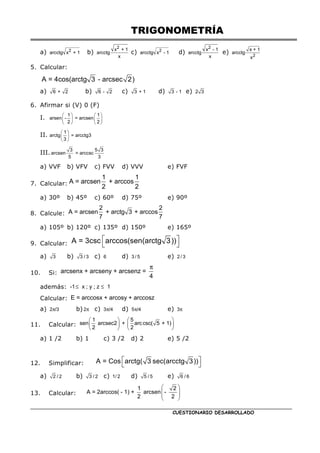 TRIGONOMETRÍA
CUESTIONARIO DESARROLLADO
a) 2
arcctg x + 1 b)
2
x + 1
arcctg
x
c) 2
arcctg x - 1 d)
2
x - 1
arcctg
x
e) 2
x + 1
arcctg
x
5. Calcular:
A = 4cos(arctg 3 - arcsec 2)
a) 6 + 2 b) 6 - 2 c) 3 + 1 d) 3 - 1 e) 2 3
6. Afirmar si (V) 0 (F)
I.    
   
   
1 1
arsen - = arcsen
2 2
II.  
 
 
1
arctg = arcctg3
3
III.
3 5 3
arcsen = arccsc
5 3
a) VVF b) VFV c) FVV d) VVV e) FVF
7. Calcular:
1 1
A = arcsen + arccos
2 2
a) 30º b) 45º c) 60º d) 75º e) 90º
8. Calcule:
2 2
A = arcsen + arctg 3 + arccos
7 7
a) 105º b) 120º c) 135º d) 150º e) 165º
9. Calcular:
 
 
A = 3csc arccos(sen(arctg 3))
a) 3 b) 3 / 3 c) 6 d) 3 / 5 e) 2 / 3
10. Si:
π
arcsenx + arcseny + arcsenz =
4
además: ≤ ≤
-1 x ; y ; z 1
Calcular: E = arccosx + arcosy + arccosz
a) π
2 /3 b) π
2 c) π
3 /4 d) π
5 /4 e) π
3
11. Calcular:
   
   
   
1 5
sen arcsec2 + arccsc( 5 + 1)
2 2
a) 1 /2 b) 1 c) 3 /2 d) 2 e) 5 /2
12. Simplificar:  
 
A = Cos arctg( 3 sec(arcctg 3))
a) 2 / 2 b) 3 / 2 c) 1/ 2 d) 5 / 5 e) 6 / 6
13. Calcular:
 
 
 
 
1 2
A = 2arccos( - 1) + arcsen -
2 2
 