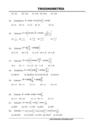 TRIGONOMETRÍA
CUESTIONARIO DESARROLLADO
a) π
7 /8 b) π
11 /8 c) π
13 /8 d) π
15 /8 e) π
17 /8
14. Simplificar:
π
 
 
 
B = arctg2 - arccos cos + arcctg2
3
a) π/2 b) π/3 c) π/4 d) π/5 e) π/6
15. Calcular:
 
 
 
 
2
x
A = tg arc sec 2 + arcsen
x +1
a)
x
x + 1
b)
x
x - 1
c)
1 + x
1 - x
d)
x + 1
x - 1
e)
x + 1
x
16. Calcular:
π
 
 
 
A = tg - arcctg3
4
a) 1 /2 b) 1 /3 c) 1 /4 d) 1 /5 e) 1 /6
17. Calcular:
 
 
 
 
 
 
 
 
2 3 1
N = cos 4 arcsec + arcsen
3 2
a) 1 b) - 1 c) 1 /3 d) – 1 /2 e) 1 /6
18. Simplificar
 
 
 
3 5
A = sen arctg + arcsen
4 13
a) 36/17 b) 56/65c) 71/17 d) 91/19 e) 41/14
19. Evaluar:
1 5
A = arctg + arctg
6 7
a) π / 6 b) π / 3 c) π / 4 d) π / 8 e) π /12
20. Evaluar:
7
B = arctg5 - arctg3 + arctg
9
a) π / 5 b) π
2 / 5 c) π / 4 d) π / 3 e) π / 6
21. Calcular:
4 1 1
M = arccos + arctg + arcsen
5 2 10
a) 60º b) 37º c) 72º d) 82º e) 94º
22. Calcular:    
   
   
4 12
P = sen arccos + 2sec arctg
5 5
 
 
 
7
+ 4cos arcsen
25
a) 241/25 b) 13/125 c) 31/5 d) 241/5 e) 31/125
 