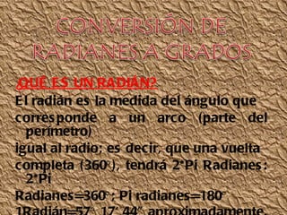 ¿ QUÉ ES UN RADIÁN? El radián es la medida del ángulo que corresponde a un arco (parte del perímetro) igual al radio; es decir, que una vuelta completa (360°), tendrá 2*Pi Radianes: 2*Pi Radianes=360°; Pi radianes=180° 1Radián=57° 17' 44" aproximadamente. 