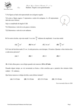 Ficha de Apoio ao Estudo da Matemática A – 11º ano
Tema: Radiano. Ângulo e arco generalizados
Ficha Estruturada pela Professora Ana Paula Lopes Pág.2
7. Na figura ao lado está representado um octógono regular.
Tal como a figura sugere, C representa o centro do octógono, A e B representam
dois dos seus vértices.
Seja α a amplitude do ângulo CAB.
7.1. Determina o valor de α em graus e minutos.
7.2. Determina o valor de α em radianos.
8. Um setor circular, cujo raio mede 3 cm, tem
3
2
radianos de amplitude. A sua área mede:
(A) 2
3
cm

(B) 2
9 cm (C) 2
3 cm (D) 2
3
2
cm

9. O raio da bicicleta mede 33 cm. A roda percorreu, sem derrapar, 10 metros. Quantas voltas inteiras deu
a roda nesse percurso?
(A) 2 (B) 3 (C) 4 (D) 5
10. A Inês olhou para o seu relógio quando este marcava 10 h e 45 min.
Passado algum tempo, ao ver novamente as horas, a Inês concluiu que o ponteiro dos minutos tinha
rodado 3 radianos.
Que horas marcava o relógio da Inês, neste último instante?
(A) min1511h (B) min4511h (C) min1512 h (D) min4513 h
Teste intermédio Maio de 2009
 