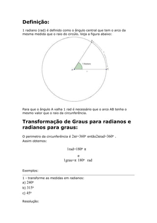 Definição:
1 radiano (rad) é definido como o ângulo central que tem o arco da
mesma medida que o raio do circúlo. Veja a figura abaixo:

Para que o ângulo A valha 1 rad é necessário que o arco AB tenha o
mesmo valor que o raio da circunferência.

Transformação de Graus para radianos e
radianos para graus:
O perimetro da circunferência é
Assim obtemos:

2πr=360º

então2πrad=360º .

1rad=180º π
e

1grau=π 180º rad
Exemplos:
1 - transforme as medidas em radianos:
a) 240º

315º
c) 45º
b)

Resolução:

 