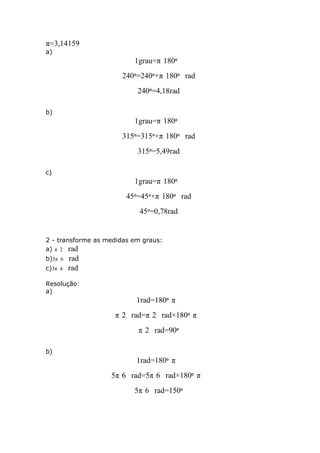 π=3,14159
a)

1grau=π 180º
240º=240º×π 180º rad
240º=4,18rad
b)

1grau=π 180º
315º=315º×π 180º rad
315º=5,49rad
c)

1grau=π 180º
45º=45º×π 180º rad
45º=0,78rad

2 - transforme as medidas em graus:
a) π 2 rad
b)5π 6
c)3π 4

rad
rad

Resolução:
a)

1rad=180º π
π 2 rad=π 2 rad×180º π
π 2 rad=90º
b)

1rad=180º π
5π 6 rad=5π 6 rad×180º π
5π 6 rad=150º

 