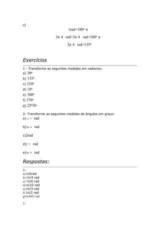c)

1rad=180º π
3π 4 rad=3π 4 rad×180º π
3π 4 rad=135º

Exercícios
1 - Transforme as seguintes medidas em radianos:
a) 30º

135º
c) 210º
d) 18º
e) 300º
f) 270º
g) 25º30
b)

′

2- Transforme as seguintes medidas de ângulos em graus:
a) π 3 rad
b)3π 4

rad

c)2rad
d)2 5
e)5π 9

rad
rad

Respostas:
1a) π/6rad
b) 3π/4 rad
c) 7π/6 rad
d) π/10 rad
e) 5π/3 rad
f) 3π/2 rad
g) 0,4451 rad
2-

 