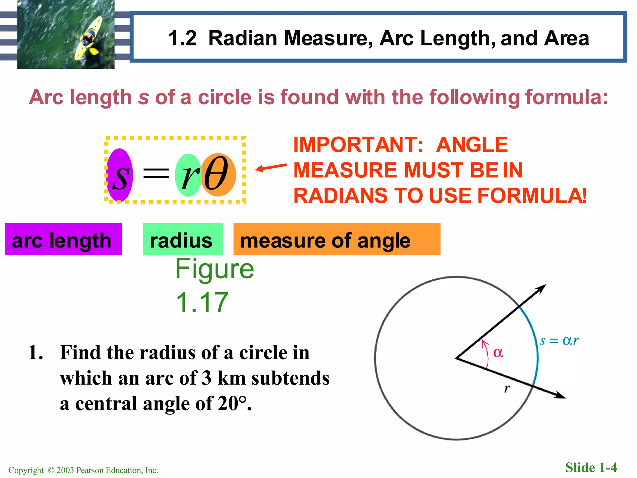 1.2  Radian Measure, Arc Length, and Area Arc length  s  of a circle is found with the following formula: Figure 1.17 Find the radius of a circle in which an arc of 3 km subtends a central angle of 20 °. arc length radius measure of angle IMPORTANT:  ANGLE MEASURE MUST BE IN RADIANS TO USE FORMULA! s  =  r  