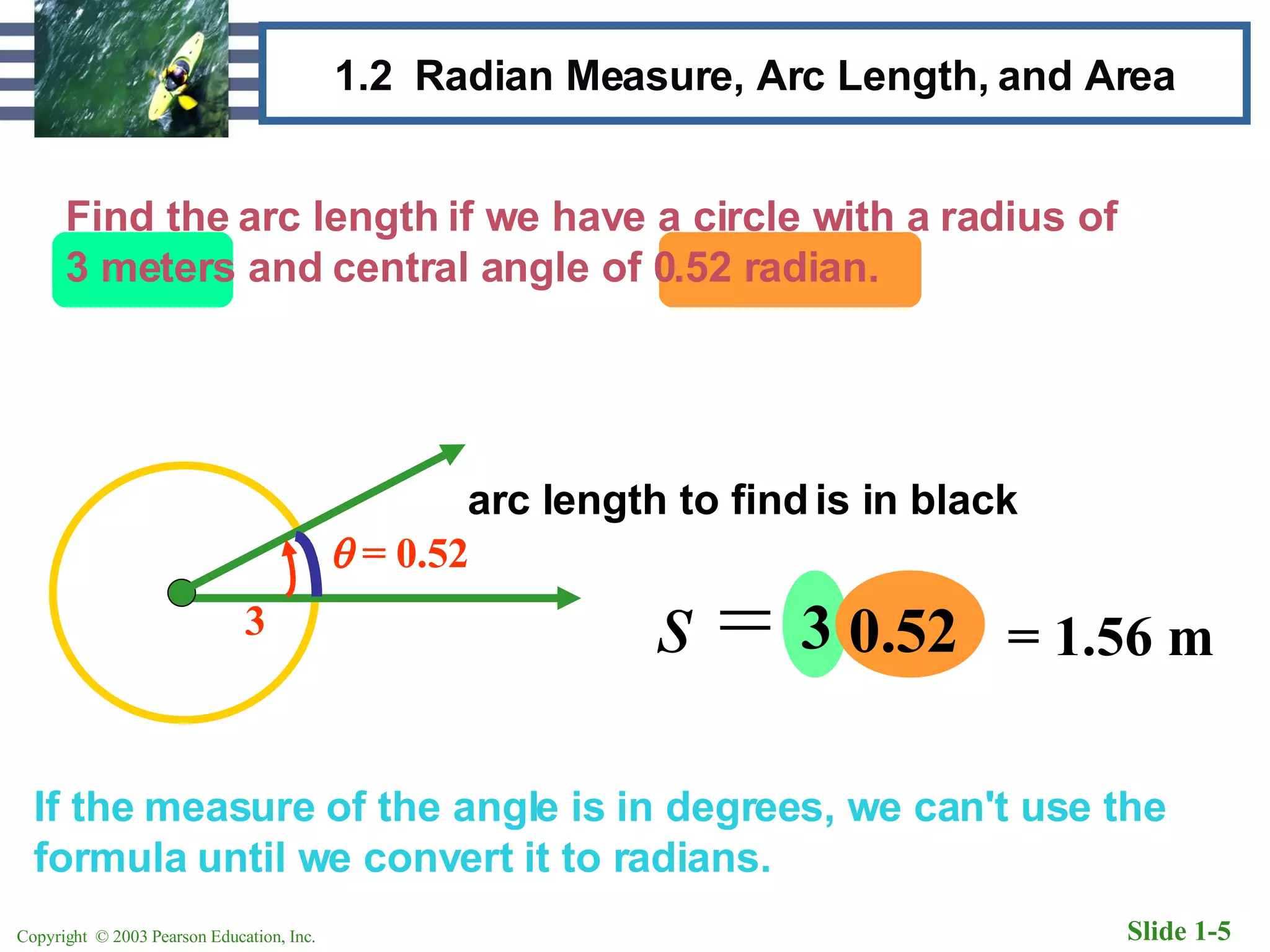 1.2  Radian Measure, Arc Length, and Area Find the arc length if we have a circle with a radius of 3 meters and central angle of 0.52 radian. If the measure of the angle is in degrees, we can't use the formula until we convert it to radians. 3    = 0.52 arc length to find is in black s  =  r  3 0.52 = 1.56 m 