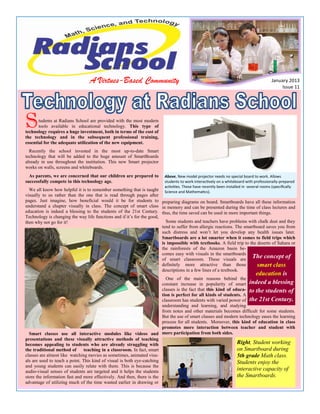 A Virtues-Based Community

January 2013
Issue 11

S

tudents at Radians School are provided with the most modern
tools available in educational technology. This type of
technology requires a huge investment, both in terms of the cost of
the technology and in the subsequent professional training,
essential for the adequate utilization of the new equipment.
Recently the school invested in the most up-to-date Smart
technology that will be added to the huge amount of SmartBoards
already in use throughout the institution. This new Smart projector
works on walls, screens and whiteboards.
As parents, we are concerned that our children are prepared to
successfully compete in this technology age.

Above, New model projector needs no special board to work. Allows
students to work interactively on a whiteboard with professionally-prepared
activities. These have recently been installed in several rooms (specifically
Science and Mathematics).

We all know how helpful it is to remember something that is taught
visually to us rather than the one that is read through pages after
pages. Just imagine, how beneficial would it be for students to preparing diagrams on board. Smartboards have all these information
understand a chapter visually in class. The concept of smart class in memory and can be presented during the time of class lectures and
education is indeed a blessing to the students of the 21st Century. thus, the time saved can be used in more important things.
Technology is changing the way life functions and if it’s for the good,
Some students and teachers have problems with chalk dust and they
then why not go for it!
tend to suffer from allergic reactions. The smartboard saves you from
such distress and won’t let you develop any health issues later.
Smartboards are a lot smarter when it comes to field trips which
is impossible with textbooks. A field trip to the deserts of Sahara or
the rainforests of the Amazon basin becomes easy with visuals in the smartboards
The concept of
of smart classroom. These visuals are
definitely more attractive than those
smart class
INSIDE THIS ISSUE:
descriptions in a few lines of a textbook.

education is

One of the main reasons behind the
constant increase in popularity of smart indeed a blessing
INSIDE STORY
2
classes is the fact that this kind of educa- to the students of
tion is perfect for all kinds of students. A
classroom has students with varied power of the 21st Century.
INSIDE STORY
2
understanding and learning, and studying
SECONDARY STORY HEADLINE
from notes and other materials becomes difficult for some students.
But the use of smart classes and modern technology eases the learning
INSIDE STORY
2
process for all students. Moreover, this kind of education in class
This story can fit 75-125 words.
before you write the story. This
promotes more interaction between teacher and student with
way, the headline will help you
INSIDE STORY
3
Smart classes use all interactive modules like videos and more participation from both sides.
Your headline is an important
keep the story focused.
presentations and these visually attractive methods ofand
part of the newsletter teaching
Right, Student working
becomes appealing to students who are already struggling with
should be considered carefully.
Examples of possible headlines
INSIDE STORY
4
on Smartboard during
the traditional method of
teaching in a classroom. In fact, smart
include Product Wins Industry
classes are almost like watching moviesaas sometimes, animated visu5th grade Math class.
In few words, it should accuAward, New Product Can Save
als are used to teach a point. This kind of visual is both eye-catching
Students enjoy the
INSIDE STORY
5
rately represent the contents of
You Time!, Membership Drive
and young students can easily relate with them. This is because the
the story and draw readers into
interactive capacity of
Exceeds Goals, and New Ofaudio-visual senses of students are targeted and it helps the students
the story. And then, there is the
the Smartboards.
fice Opens Near You.
store the information fast6and more effectively.Develop the headline
INSIDE STORY
advantage of utilizing much of the time wasted earlier in drawing or

 