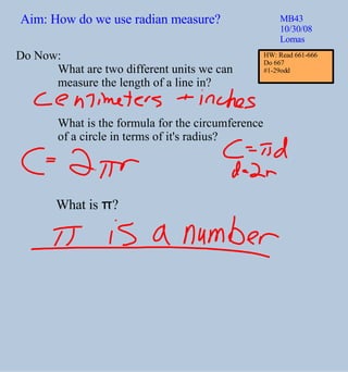 Aim: How do we use radian measure? MB43 10/30/08 Lomas Do Now: What are two different units we can  measure the length of a line in? What is the formula for the circumference  of a circle in terms of it's radius? What is  π ? HW: Read 661-666 Do 667  #1-29odd 