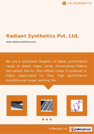 +91-8586986710
A Member of
Radiant Synthetics Pvt. Ltd.
www.radiantsynthetics.com
We are a prominent Supplier of highly performance
range of elastic tapes, cords, Personalised Ribbon,
Yarn,Velvet Fabrics. The oﬀered range of products is
highly appreciated for their high performance,
durability and longer working life.
 