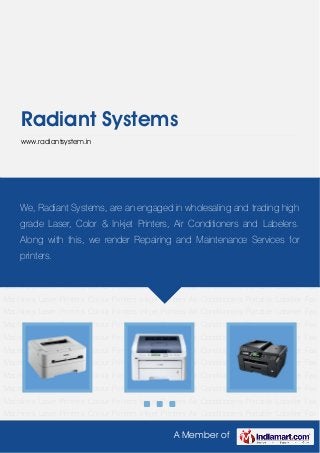 A Member of
Radiant Systems
www.radiantsystem.in
Laser Printers Colour Printers Inkjet Printers Air Conditioners Portable Labeller Fax
Machines Laser Printers Colour Printers Inkjet Printers Air Conditioners Portable Labeller Fax
Machines Laser Printers Colour Printers Inkjet Printers Air Conditioners Portable Labeller Fax
Machines Laser Printers Colour Printers Inkjet Printers Air Conditioners Portable Labeller Fax
Machines Laser Printers Colour Printers Inkjet Printers Air Conditioners Portable Labeller Fax
Machines Laser Printers Colour Printers Inkjet Printers Air Conditioners Portable Labeller Fax
Machines Laser Printers Colour Printers Inkjet Printers Air Conditioners Portable Labeller Fax
Machines Laser Printers Colour Printers Inkjet Printers Air Conditioners Portable Labeller Fax
Machines Laser Printers Colour Printers Inkjet Printers Air Conditioners Portable Labeller Fax
Machines Laser Printers Colour Printers Inkjet Printers Air Conditioners Portable Labeller Fax
Machines Laser Printers Colour Printers Inkjet Printers Air Conditioners Portable Labeller Fax
Machines Laser Printers Colour Printers Inkjet Printers Air Conditioners Portable Labeller Fax
Machines Laser Printers Colour Printers Inkjet Printers Air Conditioners Portable Labeller Fax
Machines Laser Printers Colour Printers Inkjet Printers Air Conditioners Portable Labeller Fax
Machines Laser Printers Colour Printers Inkjet Printers Air Conditioners Portable Labeller Fax
Machines Laser Printers Colour Printers Inkjet Printers Air Conditioners Portable Labeller Fax
Machines Laser Printers Colour Printers Inkjet Printers Air Conditioners Portable Labeller Fax
Machines Laser Printers Colour Printers Inkjet Printers Air Conditioners Portable Labeller Fax
Machines Laser Printers Colour Printers Inkjet Printers Air Conditioners Portable Labeller Fax
We, Radiant Systems, are an engaged in wholesaling and trading high
grade Laser, Color & Inkjet Printers, Air Conditioners and Labelers.
Along with this, we render Repairing and Maintenance Services for
printers.
 